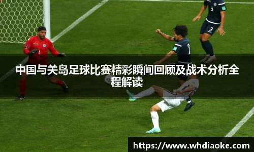 中国与关岛足球比赛精彩瞬间回顾及战术分析全程解读
